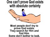 One can`t prove God exists with absolute certainty. Most people don`t try to prove God exists. They search for Him and find Him. Some don`t bother to look.